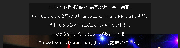 お店の日程の関係で、前回より空く事二週間。いつもよりちょっと早めの「TangoLove-Night＠Kiala」ですが、今回もやっちゃいましたスペシャルゲスト！！さぁさぁ今月もHIROSHIがお届けする「TangoLove-Night＠Kiala」リポート、始まりでござ〜ぃ。